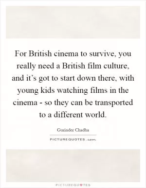 For British cinema to survive, you really need a British film culture, and it’s got to start down there, with young kids watching films in the cinema - so they can be transported to a different world Picture Quote #1