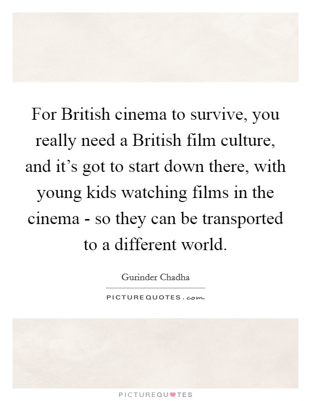For British cinema to survive, you really need a British film culture, and it's got to start down there, with young kids watching films in the cinema - so they can be transported to a different world. Picture Quote #1
