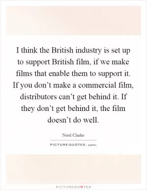 I think the British industry is set up to support British film, if we make films that enable them to support it. If you don’t make a commercial film, distributors can’t get behind it. If they don’t get behind it, the film doesn’t do well Picture Quote #1