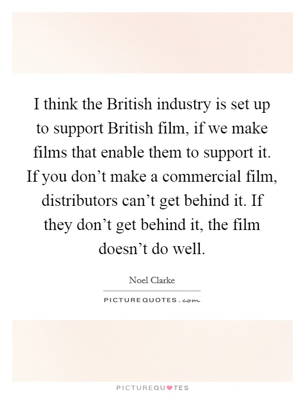 I think the British industry is set up to support British film, if we make films that enable them to support it. If you don't make a commercial film, distributors can't get behind it. If they don't get behind it, the film doesn't do well. Picture Quote #1