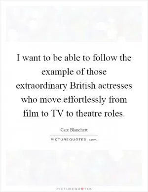 I want to be able to follow the example of those extraordinary British actresses who move effortlessly from film to TV to theatre roles Picture Quote #1