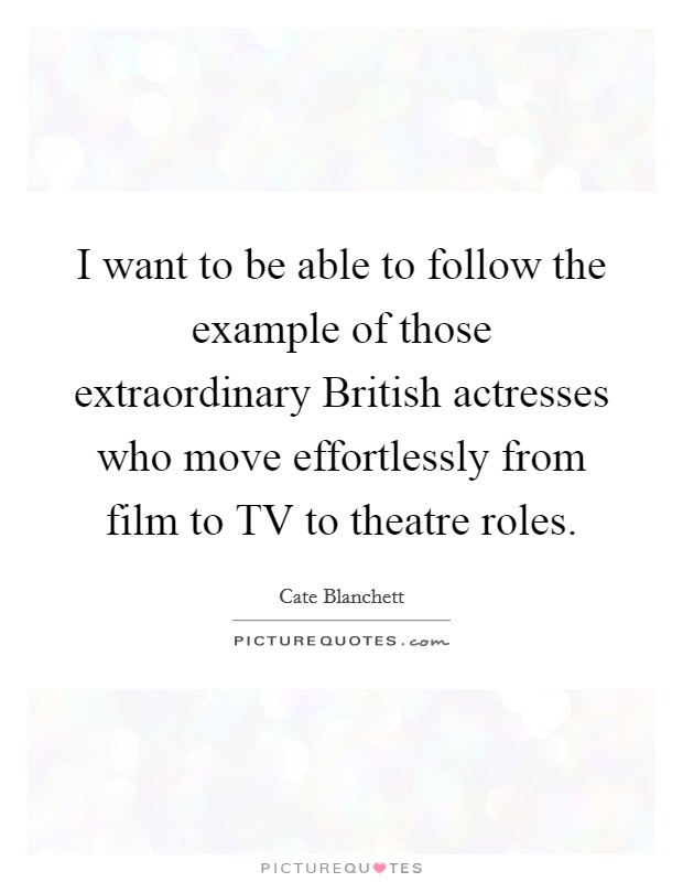 I want to be able to follow the example of those extraordinary British actresses who move effortlessly from film to TV to theatre roles. Picture Quote #1