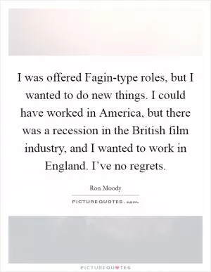 I was offered Fagin-type roles, but I wanted to do new things. I could have worked in America, but there was a recession in the British film industry, and I wanted to work in England. I’ve no regrets Picture Quote #1