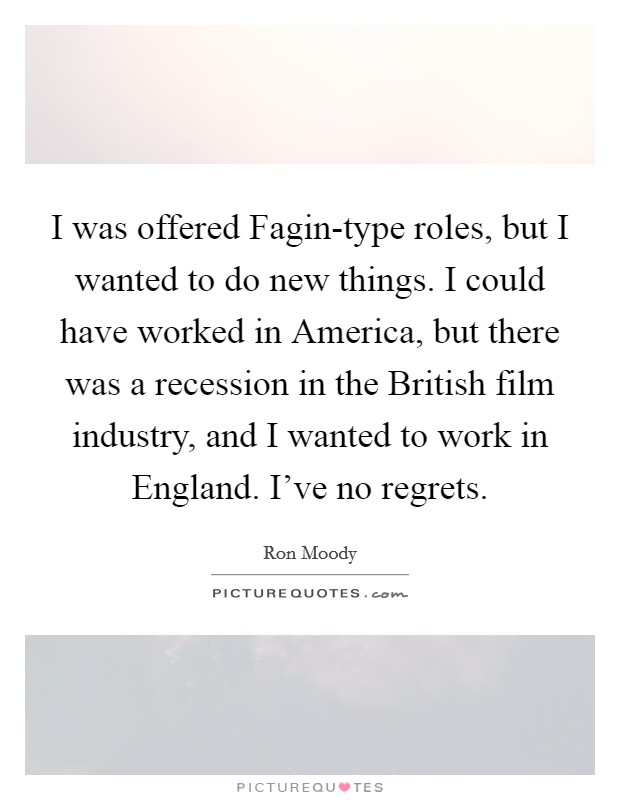 I was offered Fagin-type roles, but I wanted to do new things. I could have worked in America, but there was a recession in the British film industry, and I wanted to work in England. I've no regrets. Picture Quote #1