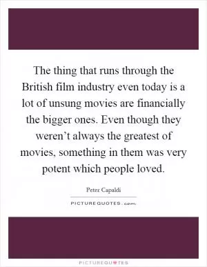 The thing that runs through the British film industry even today is a lot of unsung movies are financially the bigger ones. Even though they weren’t always the greatest of movies, something in them was very potent which people loved Picture Quote #1