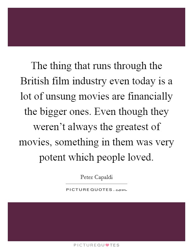The thing that runs through the British film industry even today is a lot of unsung movies are financially the bigger ones. Even though they weren't always the greatest of movies, something in them was very potent which people loved. Picture Quote #1