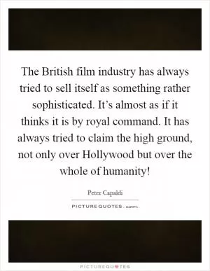 The British film industry has always tried to sell itself as something rather sophisticated. It’s almost as if it thinks it is by royal command. It has always tried to claim the high ground, not only over Hollywood but over the whole of humanity! Picture Quote #1