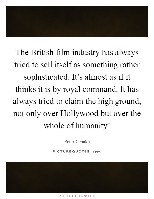 The British film industry has always tried to sell itself as something rather sophisticated. It's almost as if it thinks it is by royal command. It has always tried to claim the high ground, not only over Hollywood but over the whole of humanity! Picture Quote #1