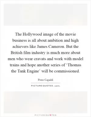 The Hollywood image of the movie business is all about ambition and high achievers like James Cameron. But the British film industry is much more about men who wear cravats and work with model trains and hope another series of ‘Thomas the Tank Engine’ will be commissioned Picture Quote #1