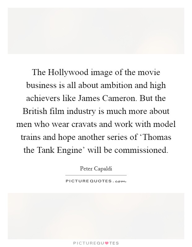 The Hollywood image of the movie business is all about ambition and high achievers like James Cameron. But the British film industry is much more about men who wear cravats and work with model trains and hope another series of ‘Thomas the Tank Engine' will be commissioned. Picture Quote #1