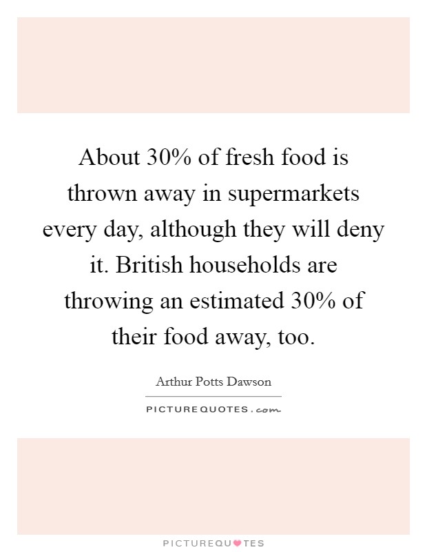 About 30% of fresh food is thrown away in supermarkets every day, although they will deny it. British households are throwing an estimated 30% of their food away, too. Picture Quote #1