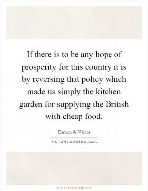 If there is to be any hope of prosperity for this country it is by reversing that policy which made us simply the kitchen garden for supplying the British with cheap food Picture Quote #1