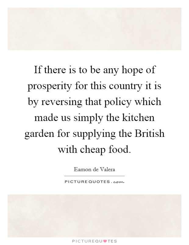 If there is to be any hope of prosperity for this country it is by reversing that policy which made us simply the kitchen garden for supplying the British with cheap food. Picture Quote #1