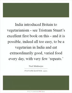 India introduced Britain to vegetarianism - see Tristram Stuart’s excellent first book on this - and it is possible, indeed all too easy, to be a vegetarian in India and eat extraordinarily good, varied food every day, with very few ‘repeats.’ Picture Quote #1