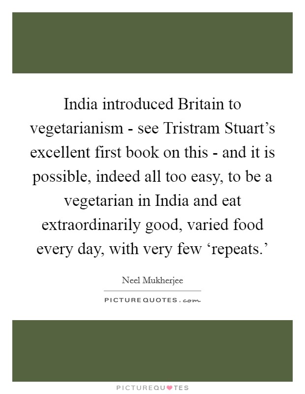 India introduced Britain to vegetarianism - see Tristram Stuart's excellent first book on this - and it is possible, indeed all too easy, to be a vegetarian in India and eat extraordinarily good, varied food every day, with very few ‘repeats.' Picture Quote #1