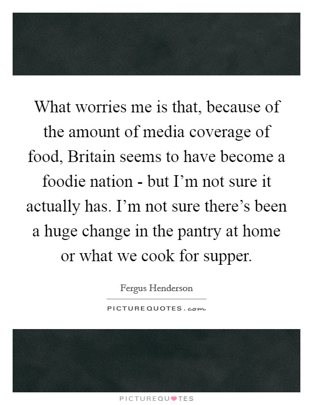 What worries me is that, because of the amount of media coverage of food, Britain seems to have become a foodie nation - but I'm not sure it actually has. I'm not sure there's been a huge change in the pantry at home or what we cook for supper. Picture Quote #1