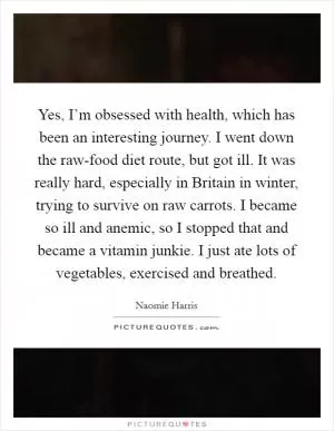 Yes, I’m obsessed with health, which has been an interesting journey. I went down the raw-food diet route, but got ill. It was really hard, especially in Britain in winter, trying to survive on raw carrots. I became so ill and anemic, so I stopped that and became a vitamin junkie. I just ate lots of vegetables, exercised and breathed Picture Quote #1