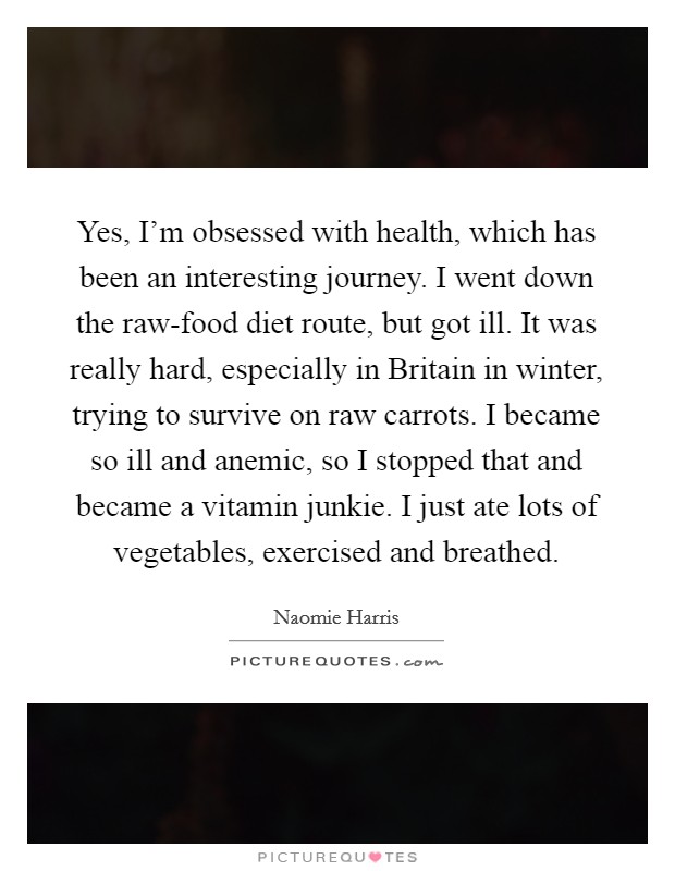 Yes, I'm obsessed with health, which has been an interesting journey. I went down the raw-food diet route, but got ill. It was really hard, especially in Britain in winter, trying to survive on raw carrots. I became so ill and anemic, so I stopped that and became a vitamin junkie. I just ate lots of vegetables, exercised and breathed. Picture Quote #1