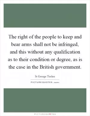 The right of the people to keep and bear arms shall not be infringed, and this without any qualification as to their condition or degree, as is the case in the British government Picture Quote #1