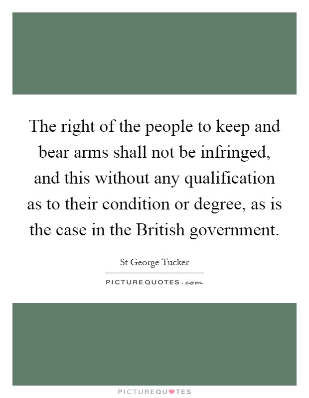 The right of the people to keep and bear arms shall not be infringed, and this without any qualification as to their condition or degree, as is the case in the British government. Picture Quote #1