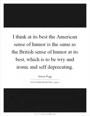 I think at its best the American sense of humor is the same as the British sense of humor at its best, which is to be wry and ironic and self deprecating Picture Quote #1