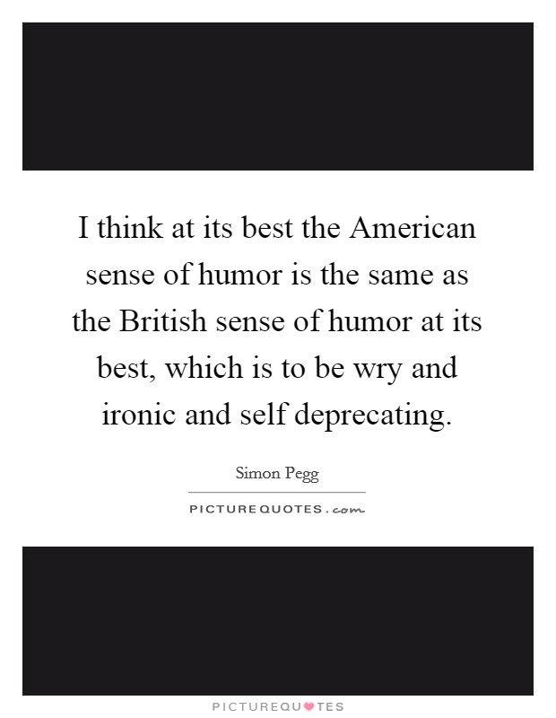 I think at its best the American sense of humor is the same as the British sense of humor at its best, which is to be wry and ironic and self deprecating. Picture Quote #1