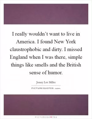 I really wouldn’t want to live in America. I found New York claustrophobic and dirty. I missed England when I was there, simple things like smells and the British sense of humor Picture Quote #1