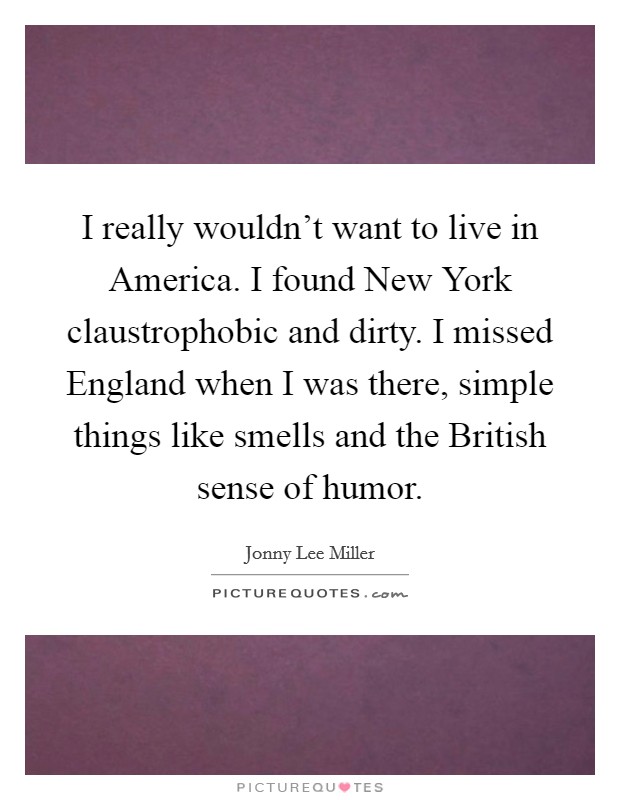 I really wouldn't want to live in America. I found New York claustrophobic and dirty. I missed England when I was there, simple things like smells and the British sense of humor. Picture Quote #1
