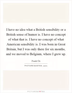 I have no idea what a British sensibility or a British sense of humor is. I have no concept of what that is. I have no concept of what American sensibility is. I was born in Great Britain, but I was only there for six months, and we moved to Belgium, where I grew up Picture Quote #1