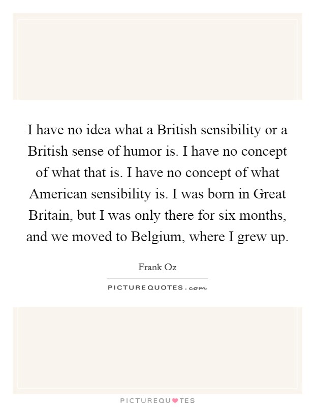 I have no idea what a British sensibility or a British sense of humor is. I have no concept of what that is. I have no concept of what American sensibility is. I was born in Great Britain, but I was only there for six months, and we moved to Belgium, where I grew up. Picture Quote #1