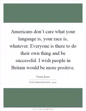 Americans don’t care what your language is, your race is, whatever. Everyone is there to do their own thing and be successful. I wish people in Britain would be more positive Picture Quote #1