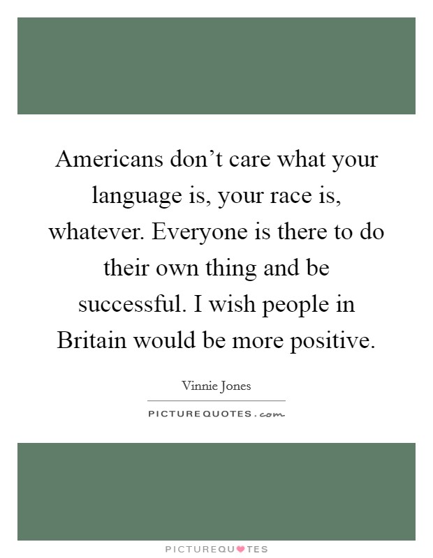 Americans don't care what your language is, your race is, whatever. Everyone is there to do their own thing and be successful. I wish people in Britain would be more positive. Picture Quote #1