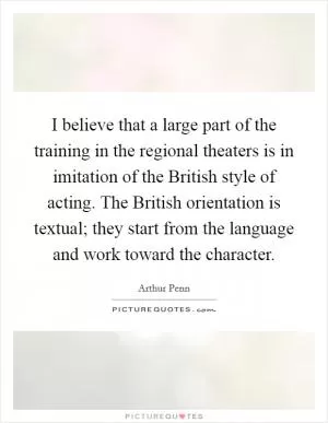 I believe that a large part of the training in the regional theaters is in imitation of the British style of acting. The British orientation is textual; they start from the language and work toward the character Picture Quote #1