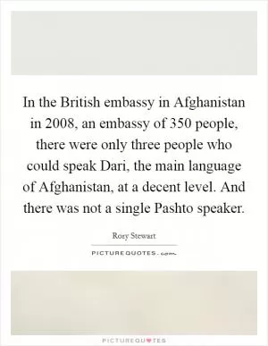 In the British embassy in Afghanistan in 2008, an embassy of 350 people, there were only three people who could speak Dari, the main language of Afghanistan, at a decent level. And there was not a single Pashto speaker Picture Quote #1