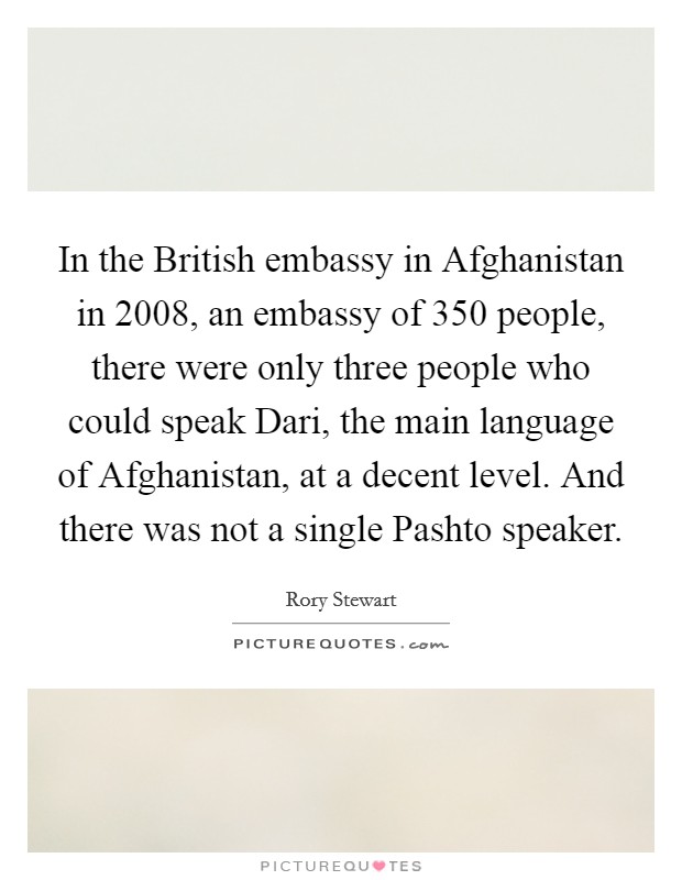 In the British embassy in Afghanistan in 2008, an embassy of 350 people, there were only three people who could speak Dari, the main language of Afghanistan, at a decent level. And there was not a single Pashto speaker. Picture Quote #1