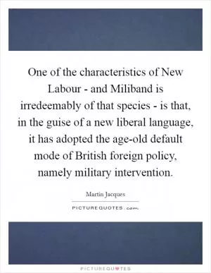 One of the characteristics of New Labour - and Miliband is irredeemably of that species - is that, in the guise of a new liberal language, it has adopted the age-old default mode of British foreign policy, namely military intervention Picture Quote #1