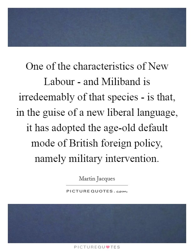 One of the characteristics of New Labour - and Miliband is irredeemably of that species - is that, in the guise of a new liberal language, it has adopted the age-old default mode of British foreign policy, namely military intervention. Picture Quote #1