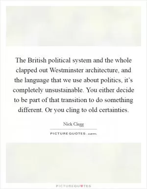 The British political system and the whole clapped out Westminster architecture, and the language that we use about politics, it’s completely unsustainable. You either decide to be part of that transition to do something different. Or you cling to old certainties Picture Quote #1