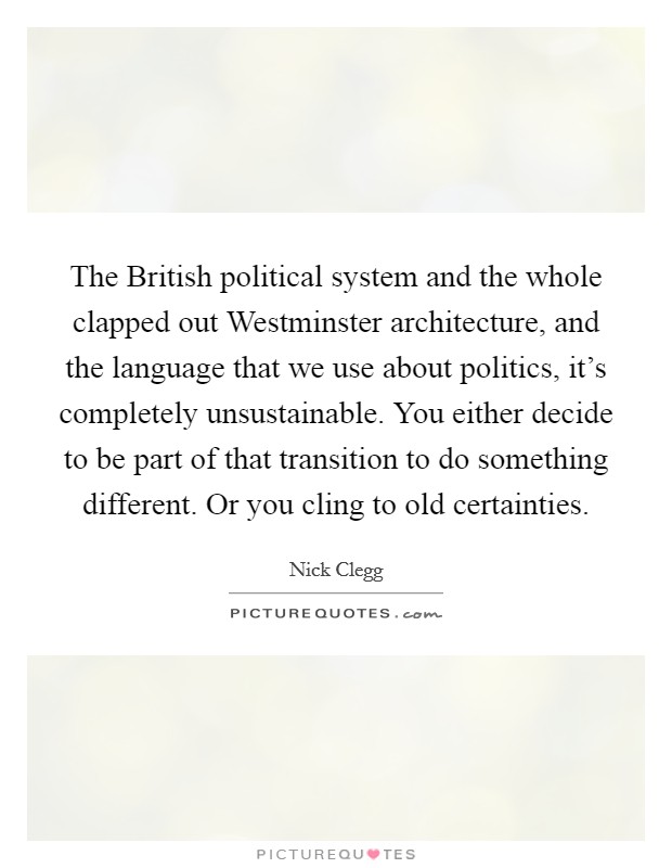 The British political system and the whole clapped out Westminster architecture, and the language that we use about politics, it's completely unsustainable. You either decide to be part of that transition to do something different. Or you cling to old certainties. Picture Quote #1