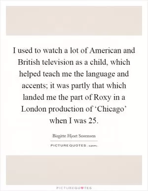 I used to watch a lot of American and British television as a child, which helped teach me the language and accents; it was partly that which landed me the part of Roxy in a London production of ‘Chicago’ when I was 25 Picture Quote #1