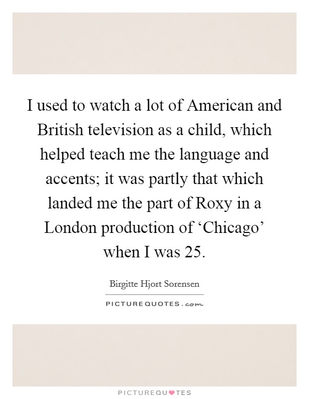 I used to watch a lot of American and British television as a child, which helped teach me the language and accents; it was partly that which landed me the part of Roxy in a London production of ‘Chicago' when I was 25. Picture Quote #1