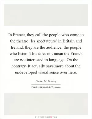 In France, they call the people who come to the theatre ‘les spectateurs’ in Britain and Ireland, they are the audience, the people who listen. This does not mean the French are not interested in language. On the contrary. It actually says more about the undeveloped visual sense over here Picture Quote #1