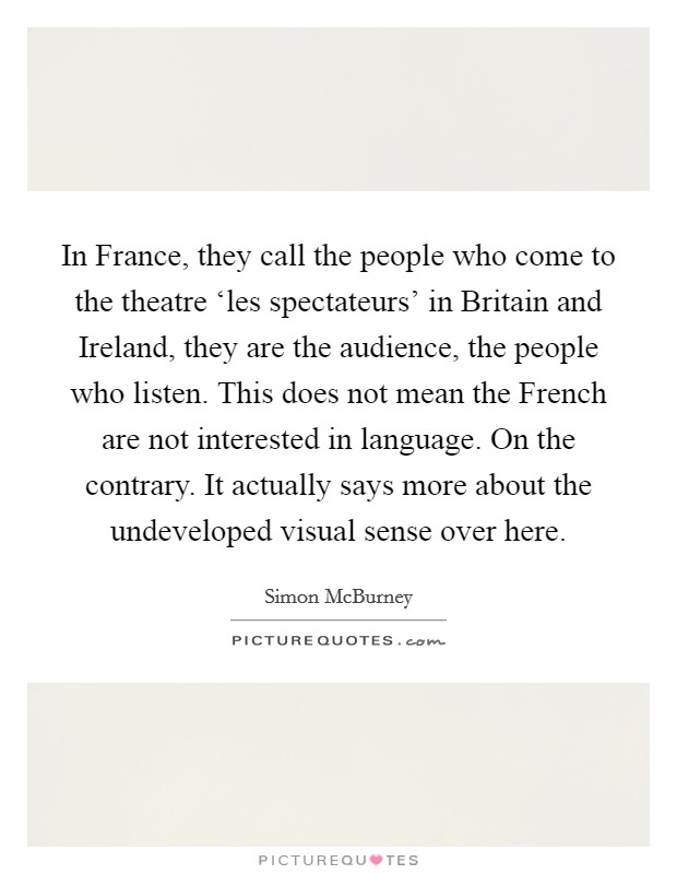 In France, they call the people who come to the theatre ‘les spectateurs' in Britain and Ireland, they are the audience, the people who listen. This does not mean the French are not interested in language. On the contrary. It actually says more about the undeveloped visual sense over here. Picture Quote #1