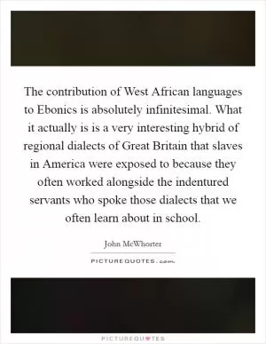 The contribution of West African languages to Ebonics is absolutely infinitesimal. What it actually is is a very interesting hybrid of regional dialects of Great Britain that slaves in America were exposed to because they often worked alongside the indentured servants who spoke those dialects that we often learn about in school Picture Quote #1