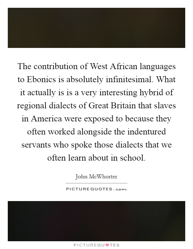 The contribution of West African languages to Ebonics is absolutely infinitesimal. What it actually is is a very interesting hybrid of regional dialects of Great Britain that slaves in America were exposed to because they often worked alongside the indentured servants who spoke those dialects that we often learn about in school. Picture Quote #1