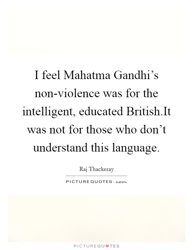 I feel Mahatma Gandhi's non-violence was for the intelligent, educated British.It was not for those who don't understand this language. Picture Quote #1