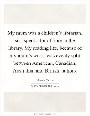 My mum was a children’s librarian, so I spent a lot of time in the library. My reading life, because of my mum’s work, was evenly split between American, Canadian, Australian and British authors Picture Quote #1