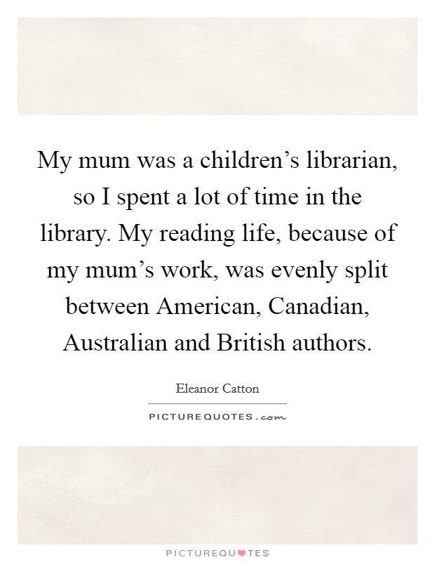 My mum was a children's librarian, so I spent a lot of time in the library. My reading life, because of my mum's work, was evenly split between American, Canadian, Australian and British authors. Picture Quote #1
