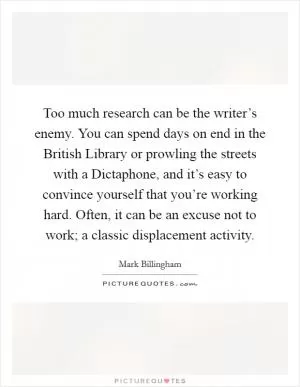 Too much research can be the writer’s enemy. You can spend days on end in the British Library or prowling the streets with a Dictaphone, and it’s easy to convince yourself that you’re working hard. Often, it can be an excuse not to work; a classic displacement activity Picture Quote #1