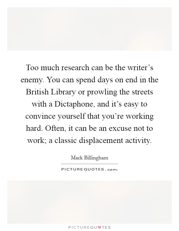 Too much research can be the writer's enemy. You can spend days on end in the British Library or prowling the streets with a Dictaphone, and it's easy to convince yourself that you're working hard. Often, it can be an excuse not to work; a classic displacement activity. Picture Quote #1